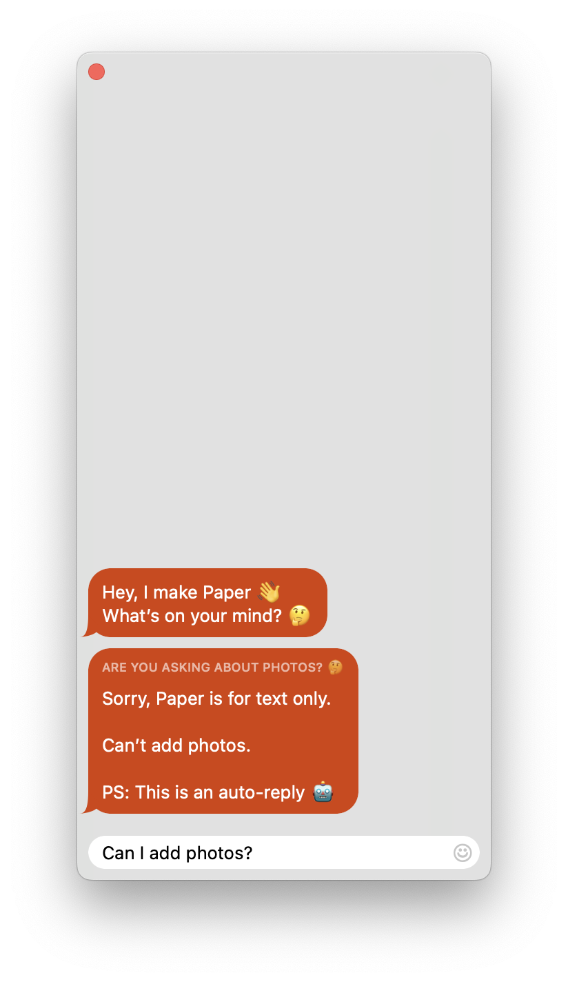 A chat window with 2 chat bubbles. The first one is from Mihhail and contains the text “Hey, I make Paper. 👋 What’s on your mind? 🤔”. The second one is also from Mihhail and contains the text “Are you asking about photos? 🤔 Sorry, Paper is for text only. Can’t add photos. PS: This is an auto-reply 🤖”. The unsent message box contains the text “Can I add photos?”.