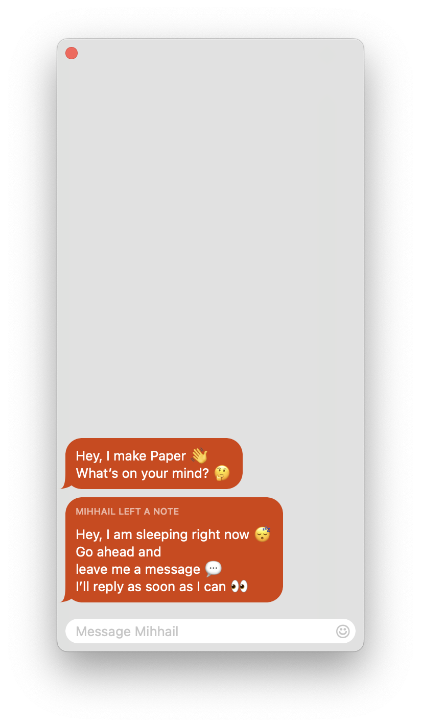 A chat window with 2 chat bubbles. The first one is from Mihhail and contains the text “Hey, I make Paper. 👋 What’s on your mind? 🤔”. The second one is also from Mihhail and contains the text “Hey, I am sleeping right now 😴. Go ahead and leave me a message 💬. I’ll reply as soon as I can 👀.”.